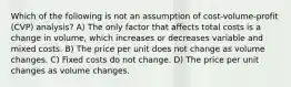 Which of the following is not an assumption of cost-volume-profit (CVP) analysis? A) The only factor that affects total costs is a change in volume, which increases or decreases variable and mixed costs. B) The price per unit does not change as volume changes. C) Fixed costs do not change. D) The price per unit changes as volume changes.