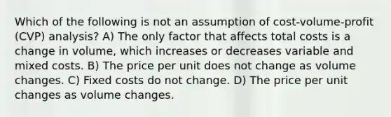 Which of the following is not an assumption of cost-volume-profit (CVP) analysis? A) The only factor that affects total costs is a change in volume, which increases or decreases variable and mixed costs. B) The price per unit does not change as volume changes. C) Fixed costs do not change. D) The price per unit changes as volume changes.