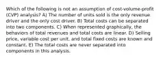 Which of the following is not an assumption of cost-volume-profit (CVP) analysis? A) The number of units sold is the only revenue driver and the only cost driver. B) Total costs can be separated into two components. C) When represented graphically, the behaviors of total revenues and total costs are linear. D) Selling price, variable cost per unit, and total fixed costs are known and constant. E) The total costs are never separated into components in this analysis.