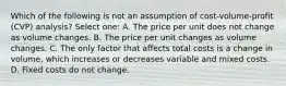 Which of the following is not an assumption of cost-volume-profit (CVP) analysis? Select one: A. The price per unit does not change as volume changes. B. The price per unit changes as volume changes. C. The only factor that affects total costs is a change in volume, which increases or decreases variable and mixed costs. D. Fixed costs do not change.