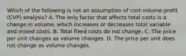 Which of the following is not an assumption of cost-volume-profit ​(CVP) analysis? A. The only factor that affects total costs is a change in​ volume, which increases or decreases total variable and mixed costs. B. Total fixed costs do not change. C. The price per unit changes as volume changes. D. The price per unit does not change as volume changes.