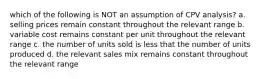 which of the following is NOT an assumption of CPV analysis? a. selling prices remain constant throughout the relevant range b. variable cost remains constant per unit throughout the relevant range c. the number of units sold is less that the number of units produced d. the relevant sales mix remains constant throughout the relevant range