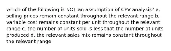 which of the following is NOT an assumption of CPV analysis? a. selling prices remain constant throughout the relevant range b. variable cost remains constant per unit throughout the relevant range c. the number of units sold is less that the number of units produced d. the relevant sales mix remains constant throughout the relevant range