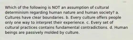 Which of the following is NOT an assumption of cultural determinism regarding human nature and human society? a. Cultures have clear boundaries. b. Every culture offers people only one way to interpret their experience. c. Every set of cultural practices contains fundamental contradictions. d. Human beings are passively molded by culture.