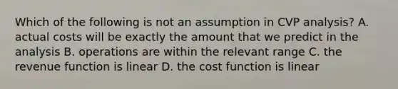 Which of the following is not an assumption in CVP analysis? A. actual costs will be exactly the amount that we predict in the analysis B. operations are within the relevant range C. the revenue function is linear D. the cost function is linear