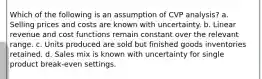 Which of the following is an assumption of CVP analysis? a. Selling prices and costs are known with uncertainty. b. Linear revenue and cost functions remain constant over the relevant range. c. Units produced are sold but finished goods inventories retained. d. Sales mix is known with uncertainty for single product break-even settings.