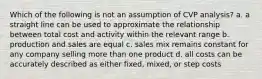 Which of the following is not an assumption of CVP analysis? a. a straight line can be used to approximate the relationship between total cost and activity within the relevant range b. production and sales are equal c. sales mix remains constant for any company selling more than one product d. all costs can be accurately described as either fixed, mixed, or step costs