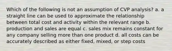 Which of the following is not an assumption of CVP analysis? a. a straight line can be used to approximate the relationship between total cost and activity within the relevant range b. production and sales are equal c. sales mix remains constant for any company selling more than one product d. all costs can be accurately described as either fixed, mixed, or step costs