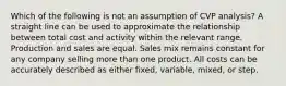 Which of the following is not an assumption of CVP analysis? A straight line can be used to approximate the relationship between total cost and activity within the relevant range. Production and sales are equal. Sales mix remains constant for any company selling more than one product. All costs can be accurately described as either fixed, variable, mixed, or step.