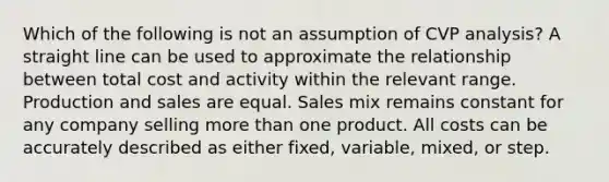 Which of the following is not an assumption of CVP analysis? A straight line can be used to approximate the relationship between total cost and activity within the relevant range. Production and sales are equal. Sales mix remains constant for any company selling more than one product. All costs can be accurately described as either fixed, variable, mixed, or step.