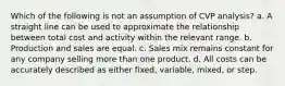 Which of the following is not an assumption of CVP analysis? a. A straight line can be used to approximate the relationship between total cost and activity within the relevant range. b. Production and sales are equal. c. Sales mix remains constant for any company selling more than one product. d. All costs can be accurately described as either fixed, variable, mixed, or step.