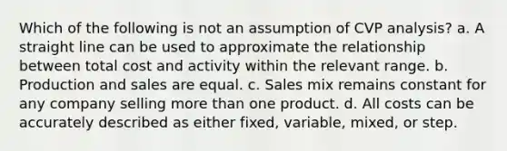 Which of the following is not an assumption of CVP analysis? a. A straight line can be used to approximate the relationship between total cost and activity within the relevant range. b. Production and sales are equal. c. Sales mix remains constant for any company selling more than one product. d. All costs can be accurately described as either fixed, variable, mixed, or step.