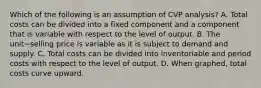 Which of the following is an assumption of CVP​ analysis? A. Total costs can be divided into a fixed component and a component that is variable with respect to the level of output. B. The unit−selling price is variable as it is subject to demand and supply. C. Total costs can be divided into inventoriable and period costs with respect to the level of output. D. When​ graphed, total costs curve upward.