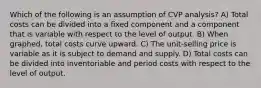 Which of the following is an assumption of CVP analysis? A) Total costs can be divided into a fixed component and a component that is variable with respect to the level of output. B) When graphed, total costs curve upward. C) The unit-selling price is variable as it is subject to demand and supply. D) Total costs can be divided into inventoriable and period costs with respect to the level of output.