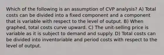 Which of the following is an assumption of CVP analysis? A) Total costs can be divided into a fixed component and a component that is variable with respect to the level of output. B) When graphed, total costs curve upward. C) The unit-selling price is variable as it is subject to demand and supply. D) Total costs can be divided into inventoriable and period costs with respect to the level of output.