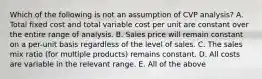 Which of the following is not an assumption of CVP analysis? A. Total fixed cost and total variable cost per unit are constant over the entire range of analysis. B. Sales price will remain constant on a per-unit basis regardless of the level of sales. C. The sales mix ratio (for multiple products) remains constant. D. All costs are variable in the relevant range. E. All of the above