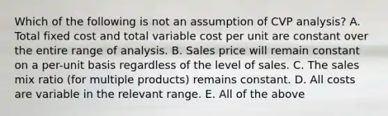 Which of the following is not an assumption of CVP analysis? A. Total fixed cost and total variable cost per unit are constant over the entire range of analysis. B. Sales price will remain constant on a per-unit basis regardless of the level of sales. C. The sales mix ratio (for multiple products) remains constant. D. All costs are variable in the relevant range. E. All of the above