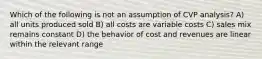 Which of the following is not an assumption of CVP analysis? A) all units produced sold B) all costs are variable costs C) sales mix remains constant D) the behavior of cost and revenues are linear within the relevant range