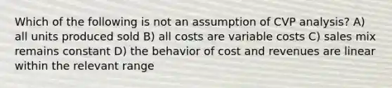 Which of the following is not an assumption of CVP analysis? A) all units produced sold B) all costs are variable costs C) sales mix remains constant D) the behavior of cost and revenues are linear within the relevant range