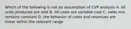 Which of the following is not an assumption of CVP analysis A. all units produced are sold B. All costs are variable cost C. sales mix remains constant D. the behavior of costs and revenues are linear within the relevant range