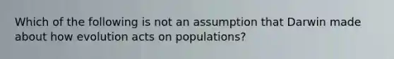 Which of the following is not an assumption that Darwin made about how evolution acts on populations?