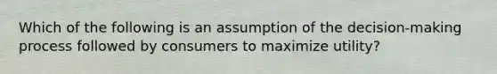 Which of the following is an assumption of the decision-making process followed by consumers to maximize utility?