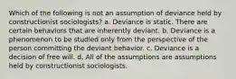 Which of the following is not an assumption of deviance held by constructionist sociologists? a. Deviance is static. There are certain behaviors that are inherently deviant. b. Deviance is a phenomenon to be studied only from the perspective of the person committing the deviant behavior. c. Deviance is a decision of free will. d. All of the assumptions are assumptions held by constructionist sociologists.