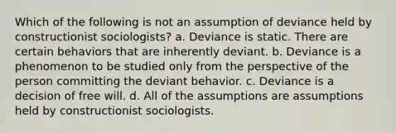 Which of the following is not an assumption of deviance held by constructionist sociologists? a. Deviance is static. There are certain behaviors that are inherently deviant. b. Deviance is a phenomenon to be studied only from the perspective of the person committing the deviant behavior. c. Deviance is a decision of free will. d. All of the assumptions are assumptions held by constructionist sociologists.