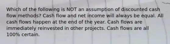 Which of the following is NOT an assumption of discounted cash flow methods? Cash flow and net income will always be equal. All cash flows happen at the end of the year. Cash flows are immediately reinvested in other projects. Cash flows are all 100% certain.