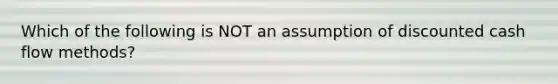 Which of the following is NOT an assumption of discounted cash flow methods?