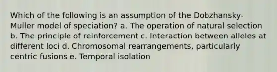 Which of the following is an assumption of the Dobzhansky-Muller model of speciation? a. The operation of natural selection b. The principle of reinforcement c. Interaction between alleles at different loci d. Chromosomal rearrangements, particularly centric fusions e. Temporal isolation