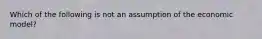 Which of the following is not an assumption of the economic model?