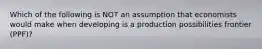 Which of the following is NOT an assumption that economists would make when developing is a production possibilities frontier (PPF)?