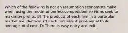 Which of the following is not an assumption economists make when using the model of perfect competition? A) Firms seek to maximize profits. B) The products of each firm in a particular market are identical. C) Each firm sets it price equal to its average total cost. D) There is easy entry and exit.