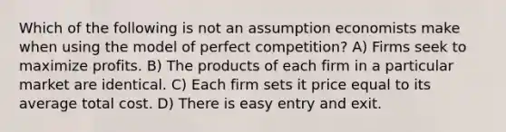 Which of the following is not an assumption economists make when using the model of perfect competition? A) Firms seek to maximize profits. B) The products of each firm in a particular market are identical. C) Each firm sets it price equal to its average total cost. D) There is easy entry and exit.