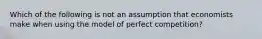 Which of the following is not an assumption that economists make when using the model of perfect competition?