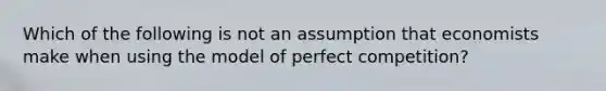 Which of the following is not an assumption that economists make when using the model of perfect competition?