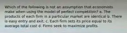 Which of the following is not an assumption that economists make when using the model of perfect competition? a. The products of each firm in a particular market are identical b. There is easy entry and exit. c. Each firm sets its price equal to its average total cost d. Firms seek to maximize profits