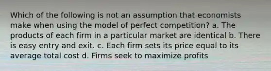 Which of the following is not an assumption that economists make when using the model of perfect competition? a. The products of each firm in a particular market are identical b. There is easy entry and exit. c. Each firm sets its price equal to its average total cost d. Firms seek to maximize profits