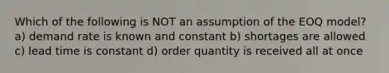 Which of the following is NOT an assumption of the EOQ model? a) demand rate is known and constant b) shortages are allowed c) lead time is constant d) order quantity is received all at once