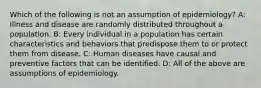 Which of the following is not an assumption of epidemiology? A: Illness and disease are randomly distributed throughout a population. B: Every individual in a population has certain characteristics and behaviors that predispose them to or protect them from disease. C: Human diseases have causal and preventive factors that can be identified. D: All of the above are assumptions of epidemiology.