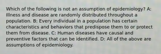 Which of the following is not an assumption of epidemiology? A: Illness and disease are randomly distributed throughout a population. B: Every individual in a population has certain characteristics and behaviors that predispose them to or protect them from disease. C: Human diseases have causal and preventive factors that can be identified. D: All of the above are assumptions of epidemiology.