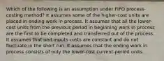 Which of the following is an assumption under FIFO process-costing method? It assumes some of the higher-cost units are placed in ending work in process. It assumes that all the lower-cost units from the previous period in beginning work in process are the first to be completed and transferred out of the process. It assumes that unit inputs costs are constant and do not fluctuate in the short run. It assumes that the ending work in process consists of only the lower-cost current-period units.