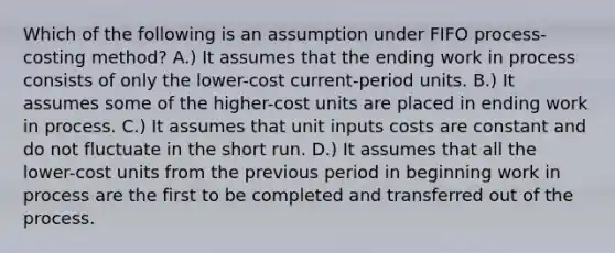 Which of the following is an assumption under FIFO process-costing method? A.) It assumes that the ending work in process consists of only the lower-cost current-period units. B.) It assumes some of the higher-cost units are placed in ending work in process. C.) It assumes that unit inputs costs are constant and do not fluctuate in the short run. D.) It assumes that all the lower-cost units from the previous period in beginning work in process are the first to be completed and transferred out of the process.