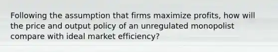 Following the assumption that firms maximize profits, how will the price and output policy of an unregulated monopolist compare with ideal market efficiency?