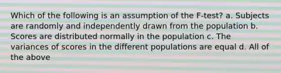 Which of the following is an assumption of the F-test? a. Subjects are randomly and independently drawn from the population b. Scores are distributed normally in the population c. The variances of scores in the different populations are equal d. All of the above