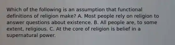 Which of the following is an assumption that functional definitions of religion make? A. Most people rely on religion to answer questions about existence. B. All people are, to some extent, religious. C. At the core of religion is belief in a supernatural power.