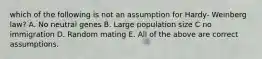 which of the following is not an assumption for Hardy- Weinberg law? A. No neutral genes B. Large population size C no immigration D. Random mating E. All of the above are correct assumptions.