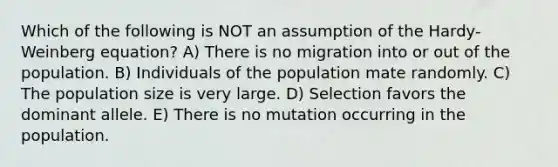 Which of the following is NOT an assumption of the Hardy-Weinberg equation? A) There is no migration into or out of the population. B) Individuals of the population mate randomly. C) The population size is very large. D) Selection favors the dominant allele. E) There is no mutation occurring in the population.