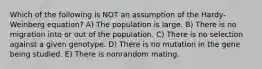 Which of the following is NOT an assumption of the Hardy-Weinberg equation? A) The population is large. B) There is no migration into or out of the population. C) There is no selection against a given genotype. D) There is no mutation in the gene being studied. E) There is nonrandom mating.